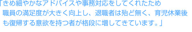 「きめ細やかなアドバイスや事務対応をしてくれたため職員の満足度が大きく向上し、退職者は殆ど無く、育児休業後も復帰する意欲を持つ者が格段に増してきています。」