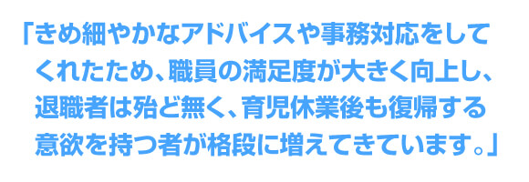 「きめ細やかなアドバイスや事務対応をしてくれたため職員の満足度が大きく向上し、退職者は殆ど無く、育児休業後も復帰する意欲を持つ者が格段に増してきています。」