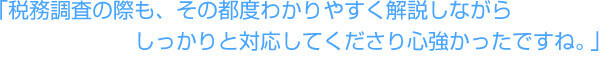 「税務調査の際も、その都度わかりやすく解説しながらしっかりと対応してくださり心強かったですね。」
