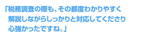 「税務調査の際も、その都度わかりやすく解説しながらしっかりと対応してくださり心強かったですね。」