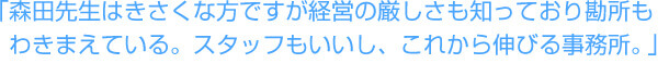 「森田先生はきさくな方ですが、経営の厳しさも知っており勘所もわきまえている。スタッフもいいし、これから伸びる事務所だと思います。」