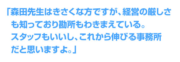 「森田先生はきさくな方ですが、経営の厳しさも知っており勘所もわきまえている。スタッフもいいし、これから伸びる事務所だと思います。」