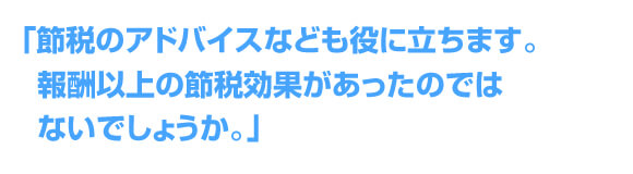 「節税のアドバイスなども役に立ちます。報酬以上の節税効果があったのではないでしょうか。」