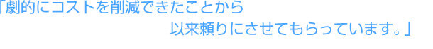 「劇的にコストを削減できたことから以来頼りにさせてもらっています。」