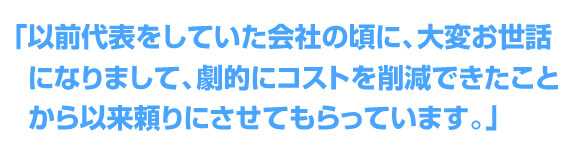 「劇的にコストを削減できたことから以来頼りにさせてもらっています。」