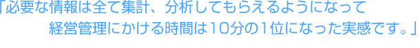 「必要な情報は全て集計、分析してもらえるようになって経営管理にかける時間は10分の1位になった実感です。」