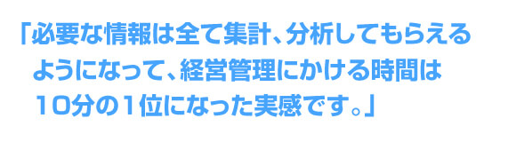 「必要な情報は全て集計、分析してもらえるようになって経営管理にかける時間は10分の1位になった実感です。」