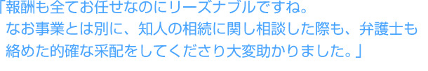 「報酬も全てお任せなのにリーズナブルですね。なお事業とは別に、知人の相続に関し相談した際も、弁護士も絡めた的確な采配をしてくださり大変助かりました。」
