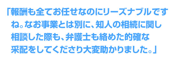 「報酬も全てお任せなのにリーズナブルですね。なお事業とは別に、知人の相続に関し相談した際も、弁護士も絡めた的確な采配をしてくださり大変助かりました。」 
